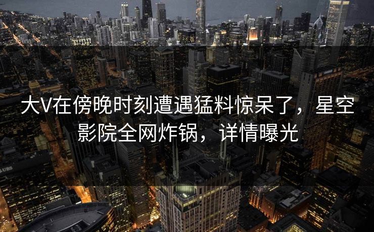 大V在傍晚时刻遭遇猛料惊呆了，星空影院全网炸锅，详情曝光