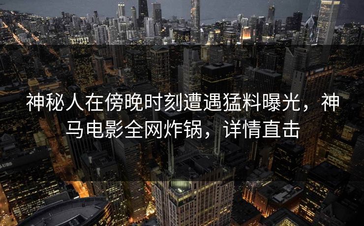 神秘人在傍晚时刻遭遇猛料曝光，神马电影全网炸锅，详情直击