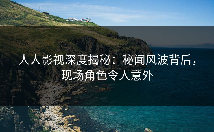 人人影视深度揭秘：秘闻风波背后，现场角色令人意外