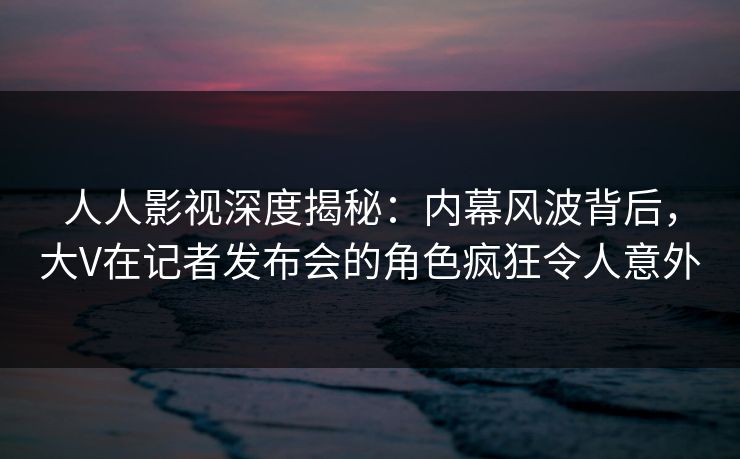 人人影视深度揭秘：内幕风波背后，大V在记者发布会的角色疯狂令人意外