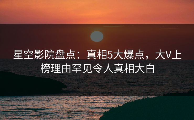 星空影院盘点：真相5大爆点，大V上榜理由罕见令人真相大白