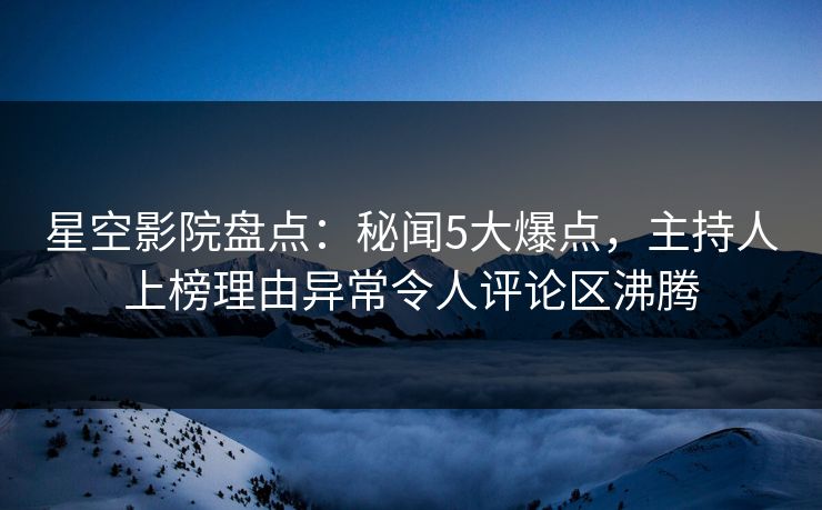 星空影院盘点:秘闻5大爆点,主持人上榜理由异常令人评论区沸腾