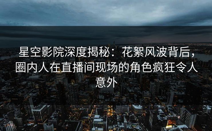 星空影院深度揭秘:花絮风波背后,圈内人在直播间现场的角色疯狂令人意外