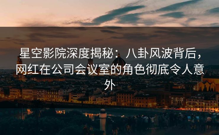 星空影院深度揭秘:八卦风波背后,网红在公司会议室的角色彻底令人意外