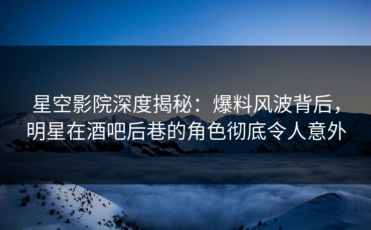 星空影院深度揭秘:爆料风波背后,明星在酒吧后巷的角色彻底令人意外