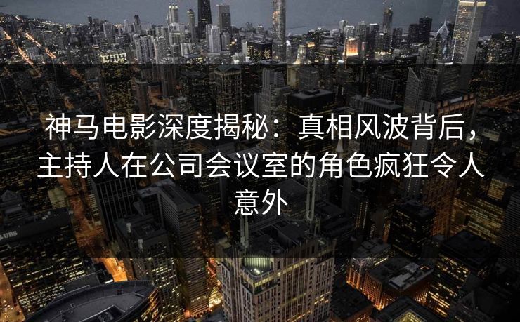 神马电影深度揭秘：真相风波背后，主持人在公司会议室的角色疯狂令人意外