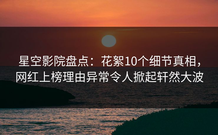 星空影院盘点:花絮10个细节真相,网红上榜理由异常令人掀起轩然大波