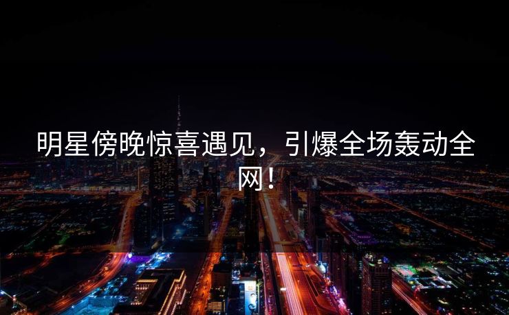 明星傍晚惊喜遇见，引爆全场轰动全网！