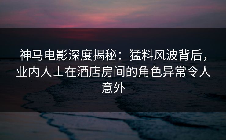 神马电影深度揭秘：猛料风波背后，业内人士在酒店房间的角色异常令人意外