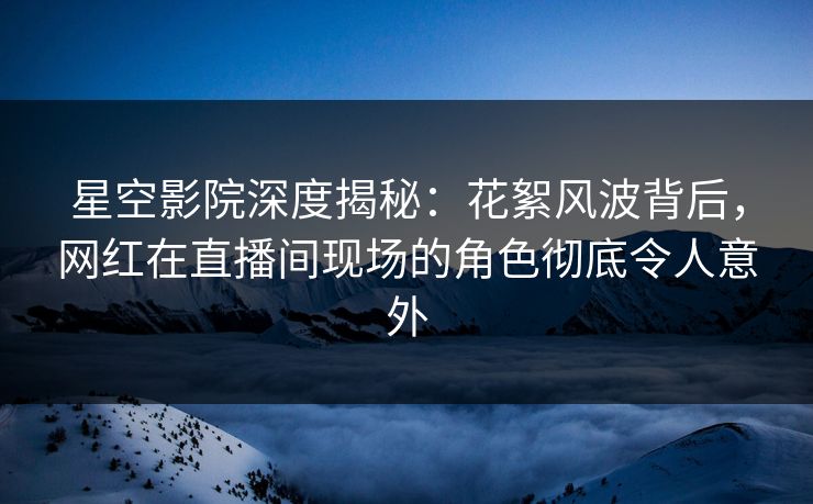 星空影院深度揭秘:花絮风波背后,网红在直播间现场的角色彻底令人意外