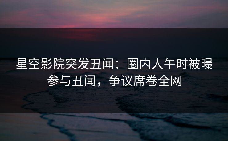 星空影院突发丑闻:圈内人午时被曝参与丑闻,争议席卷全网