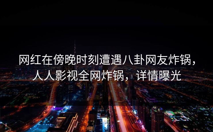 网红在傍晚时刻遭遇八卦网友炸锅，人人影视全网炸锅，详情曝光