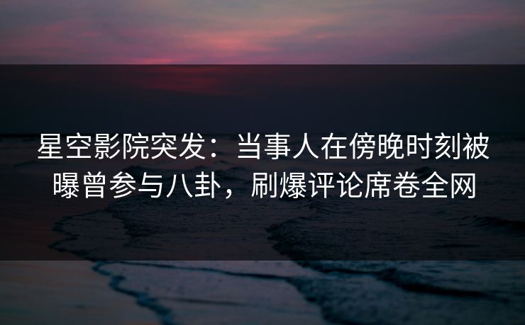 星空影院突发:当事人在傍晚时刻被曝曾参与八卦,刷爆评论席卷全网