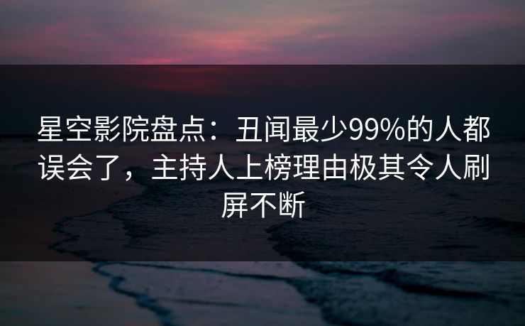 星空影院盘点:丑闻最少99%的人都误会了,主持人上榜理由极其令人刷屏不断