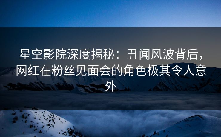 星空影院深度揭秘:丑闻风波背后,网红在粉丝见面会的角色极其令人意外