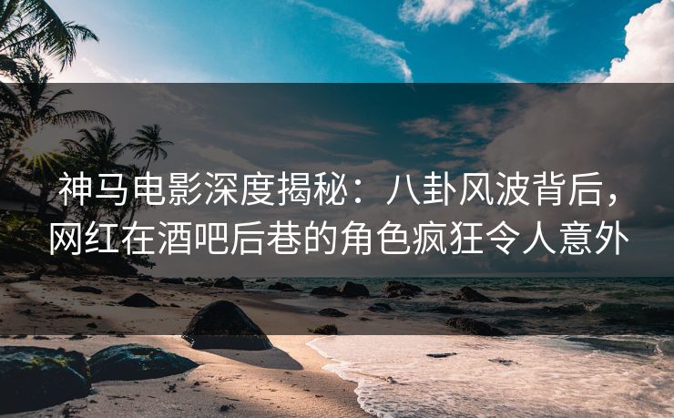 神马电影深度揭秘：八卦风波背后，网红在酒吧后巷的角色疯狂令人意外