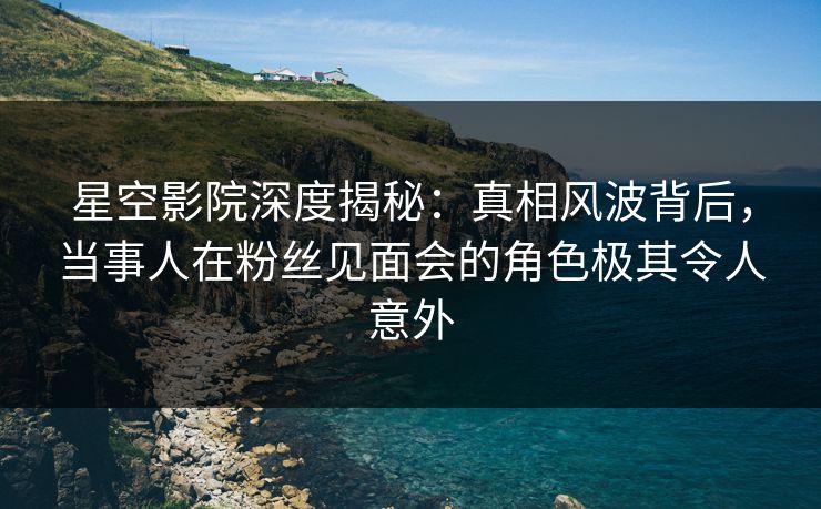 星空影院深度揭秘:真相风波背后,当事人在粉丝见面会的角色极其令人意外