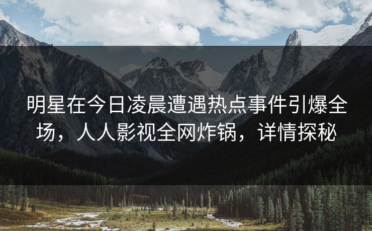 明星在今日凌晨遭遇热点事件引爆全场，人人影视全网炸锅，详情探秘