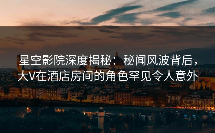 星空影院深度揭秘:秘闻风波背后,大V在酒店房间的角色罕见令人意外