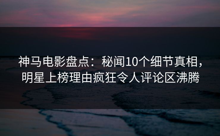 神马电影盘点：秘闻10个细节真相，明星上榜理由疯狂令人评论区沸腾