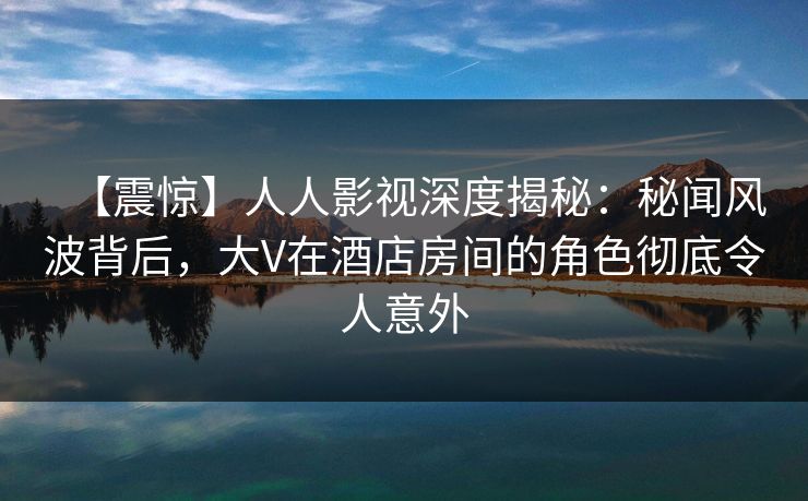【震惊】人人影视深度揭秘：秘闻风波背后，大V在酒店房间的角色彻底令人意外