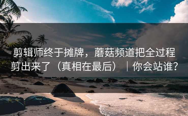 剪辑师终于摊牌，蘑菇频道把全过程剪出来了（真相在最后）｜你会站谁？
