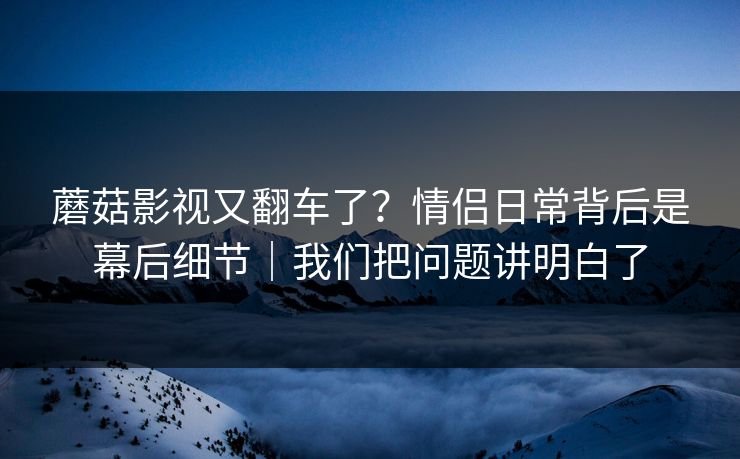 蘑菇影视又翻车了？情侣日常背后是幕后细节｜我们把问题讲明白了