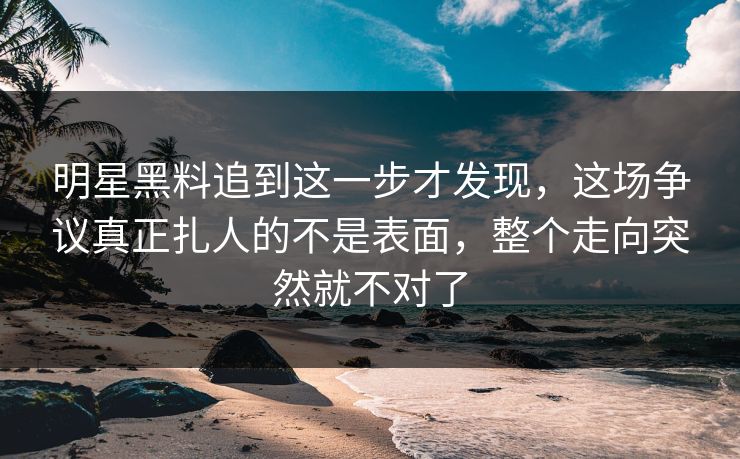 明星黑料追到这一步才发现，这场争议真正扎人的不是表面，整个走向突然就不对了