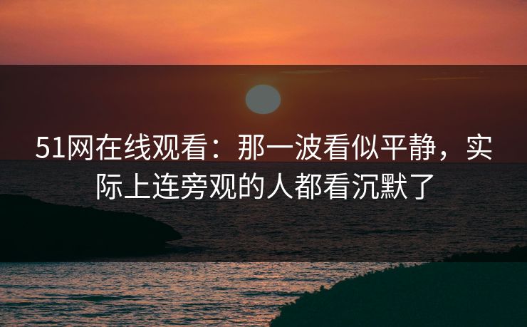 51网在线观看：那一波看似平静，实际上连旁观的人都看沉默了