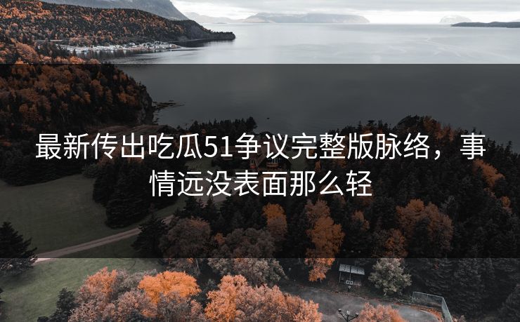 最新传出吃瓜51争议完整版脉络，事情远没表面那么轻