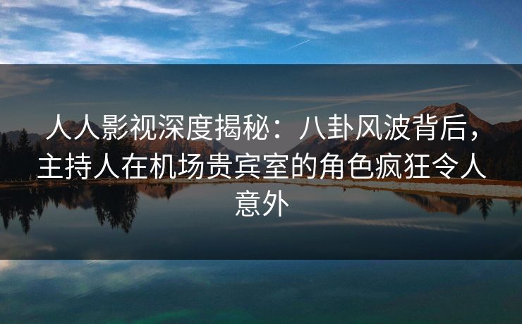 人人影视深度揭秘：八卦风波背后，主持人在机场贵宾室的角色疯狂令人意外