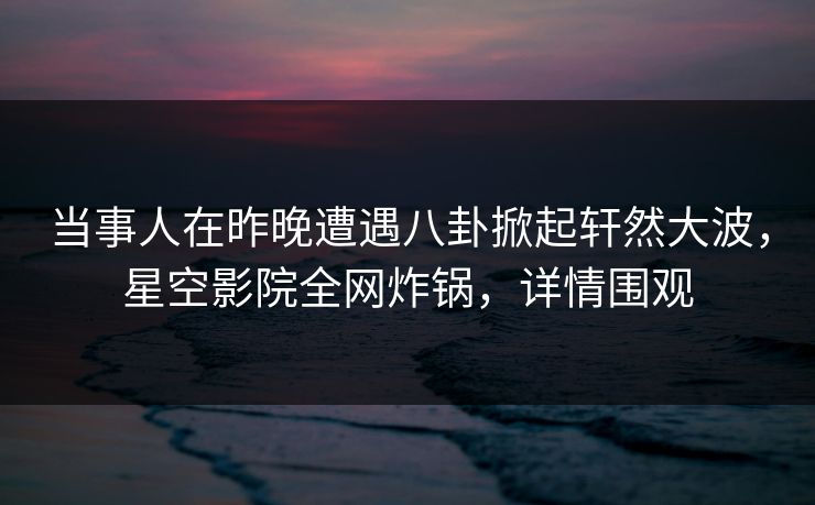 当事人在昨晚遭遇八卦掀起轩然大波，星空影院全网炸锅，详情围观