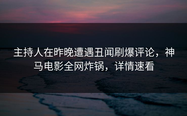 主持人在昨晚遭遇丑闻刷爆评论，神马电影全网炸锅，详情速看