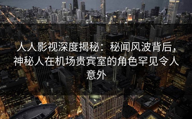 人人影视深度揭秘：秘闻风波背后，神秘人在机场贵宾室的角色罕见令人意外