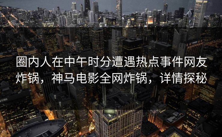 圈内人在中午时分遭遇热点事件网友炸锅，神马电影全网炸锅，详情探秘
