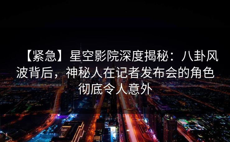【紧急】星空影院深度揭秘：八卦风波背后，神秘人在记者发布会的角色彻底令人意外