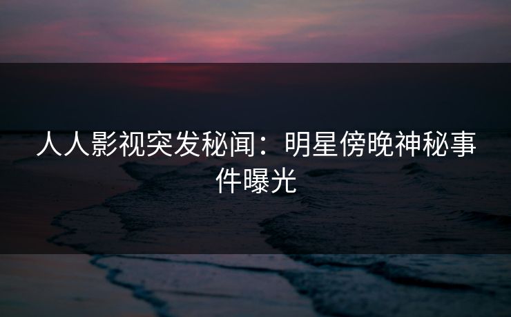 人人影视突发秘闻：明星傍晚神秘事件曝光