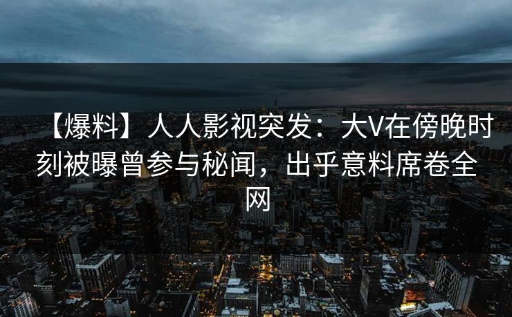 【爆料】人人影视突发：大V在傍晚时刻被曝曾参与秘闻，出乎意料席卷全网
