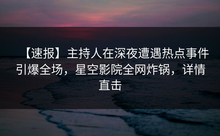 【速报】主持人在深夜遭遇热点事件引爆全场，星空影院全网炸锅，详情直击