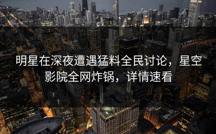 明星在深夜遭遇猛料全民讨论，星空影院全网炸锅，详情速看