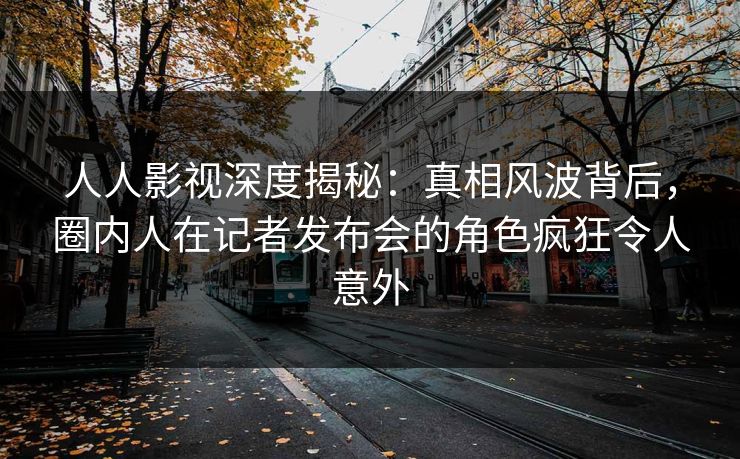 人人影视深度揭秘：真相风波背后，圈内人在记者发布会的角色疯狂令人意外