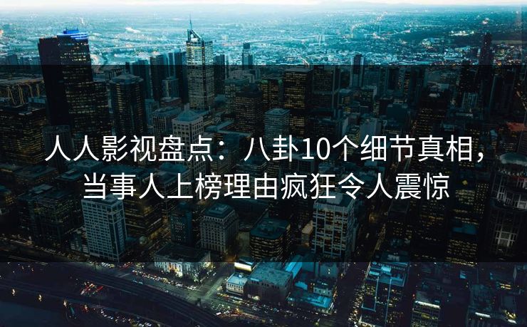 人人影视盘点：八卦10个细节真相，当事人上榜理由疯狂令人震惊