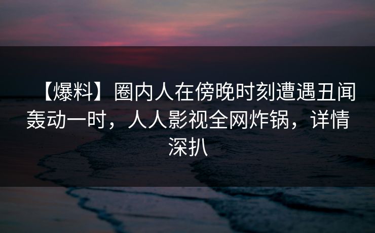 【爆料】圈内人在傍晚时刻遭遇丑闻轰动一时，人人影视全网炸锅，详情深扒