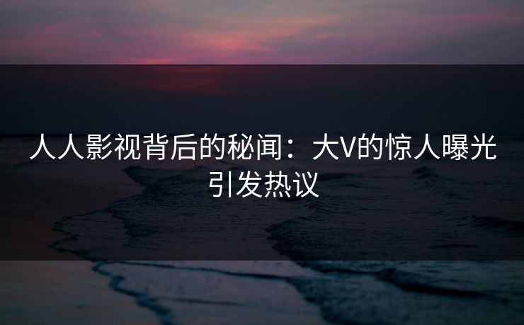 人人影视背后的秘闻：大V的惊人曝光引发热议