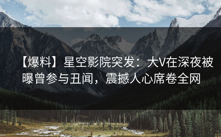 【爆料】星空影院突发：大V在深夜被曝曾参与丑闻，震撼人心席卷全网