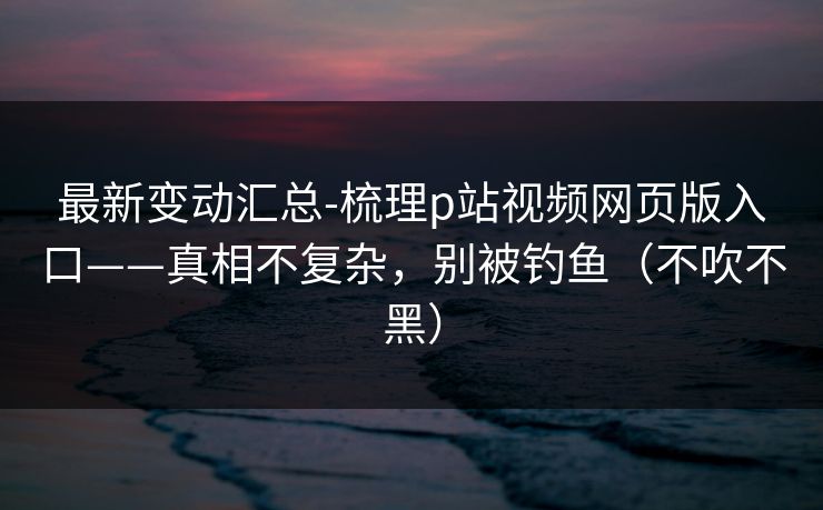 最新变动汇总-梳理p站视频网页版入口——真相不复杂,别被钓鱼(不吹不黑) 最新变动汇总-梳理p站视频网页版入口——真相不复杂,别被钓鱼(不吹不黑)