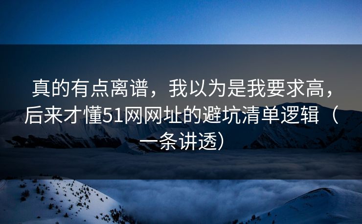 真的有点离谱，我以为是我要求高，后来才懂51网网址的避坑清单逻辑（一条讲透）
