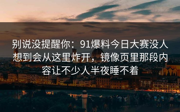 别说没提醒你：91爆料今日大赛没人想到会从这里炸开，镜像页里那段内容让不少人半夜睡不着